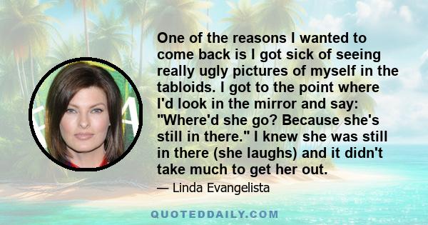 One of the reasons I wanted to come back is I got sick of seeing really ugly pictures of myself in the tabloids. I got to the point where I'd look in the mirror and say: Where'd she go? Because she's still in there. I