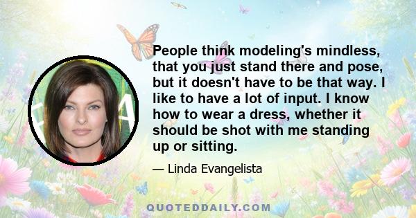 People think modeling's mindless, that you just stand there and pose, but it doesn't have to be that way. I like to have a lot of input. I know how to wear a dress, whether it should be shot with me standing up or