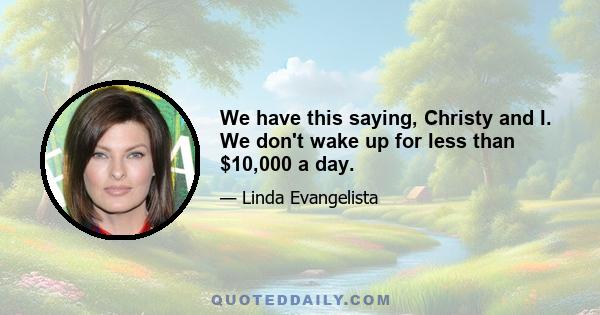 We have this saying, Christy and I. We don't wake up for less than $10,000 a day.