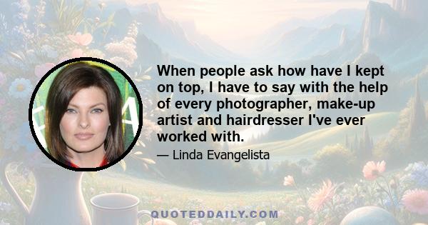 When people ask how have I kept on top, I have to say with the help of every photographer, make-up artist and hairdresser I've ever worked with.