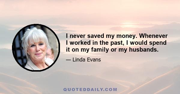 I never saved my money. Whenever I worked in the past, I would spend it on my family or my husbands.