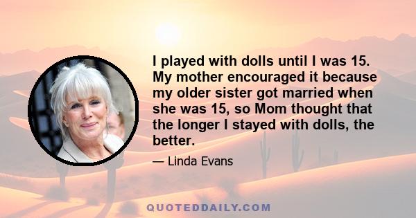 I played with dolls until I was 15. My mother encouraged it because my older sister got married when she was 15, so Mom thought that the longer I stayed with dolls, the better.