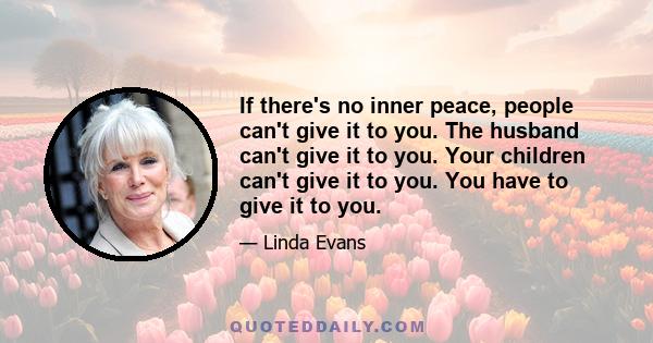 If there's no inner peace, people can't give it to you. The husband can't give it to you. Your children can't give it to you. You have to give it to you.