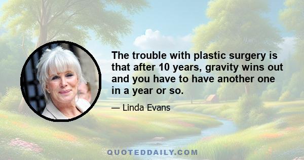 The trouble with plastic surgery is that after 10 years, gravity wins out and you have to have another one in a year or so.