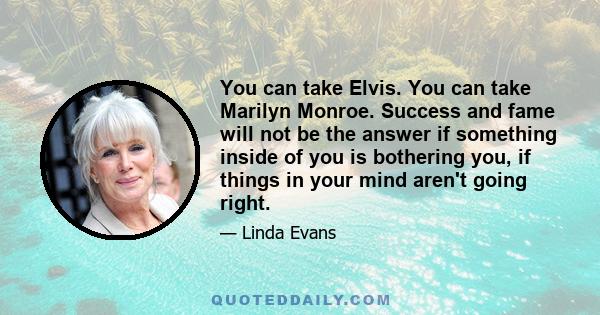 You can take Elvis. You can take Marilyn Monroe. Success and fame will not be the answer if something inside of you is bothering you, if things in your mind aren't going right.