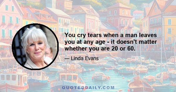 You cry tears when a man leaves you at any age - it doesn't matter whether you are 20 or 60.