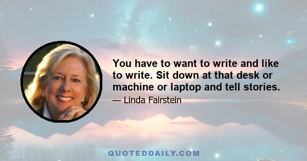 You have to want to write and like to write. Sit down at that desk or machine or laptop and tell stories.