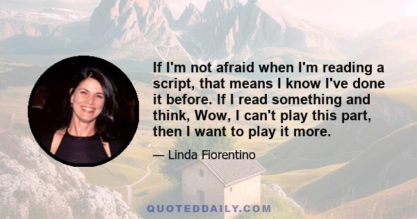 If I'm not afraid when I'm reading a script, that means I know I've done it before. If I read something and think, Wow, I can't play this part, then I want to play it more.