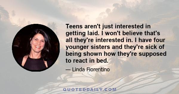 Teens aren't just interested in getting laid. I won't believe that's all they're interested in. I have four younger sisters and they're sick of being shown how they're supposed to react in bed.