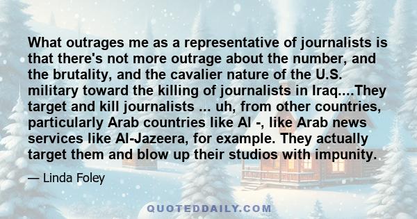 What outrages me as a representative of journalists is that there's not more outrage about the number, and the brutality, and the cavalier nature of the U.S. military toward the killing of journalists in Iraq....They