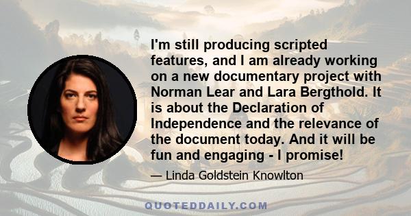 I'm still producing scripted features, and I am already working on a new documentary project with Norman Lear and Lara Bergthold. It is about the Declaration of Independence and the relevance of the document today. And