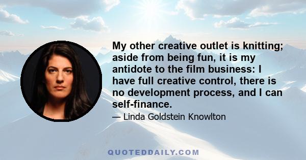 My other creative outlet is knitting; aside from being fun, it is my antidote to the film business: I have full creative control, there is no development process, and I can self-finance.