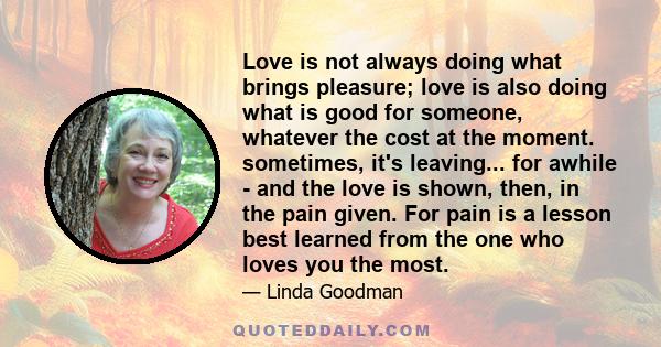 Love is not always doing what brings pleasure; love is also doing what is good for someone, whatever the cost at the moment. sometimes, it's leaving... for awhile - and the love is shown, then, in the pain given. For