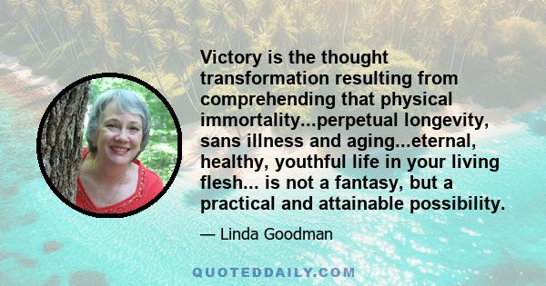 Victory is the thought transformation resulting from comprehending that physical immortality...perpetual longevity, sans illness and aging...eternal, healthy, youthful life in your living flesh... is not a fantasy, but