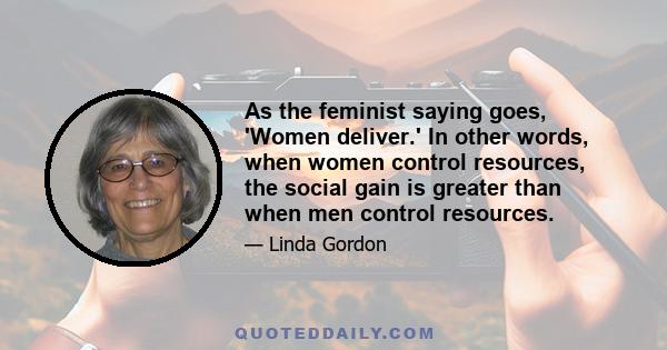 As the feminist saying goes, 'Women deliver.' In other words, when women control resources, the social gain is greater than when men control resources.