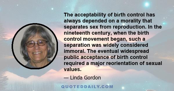 The acceptability of birth control has always depended on a morality that separates sex from reproduction. In the nineteenth century, when the birth control movement began, such a separation was widely considered