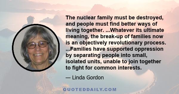 The nuclear family must be destroyed, and people must find better ways of living together. ...Whatever its ultimate meaning, the break-up of families now is an objectively revolutionary process. ...Families have