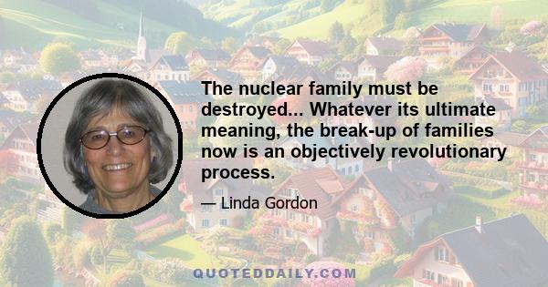 The nuclear family must be destroyed... Whatever its ultimate meaning, the break-up of families now is an objectively revolutionary process.