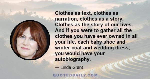 Clothes as text, clothes as narration, clothes as a story. Clothes as the story of our lives. And if you were to gather all the clothes you have ever owned in all your life, each baby shoe and winter coat and wedding