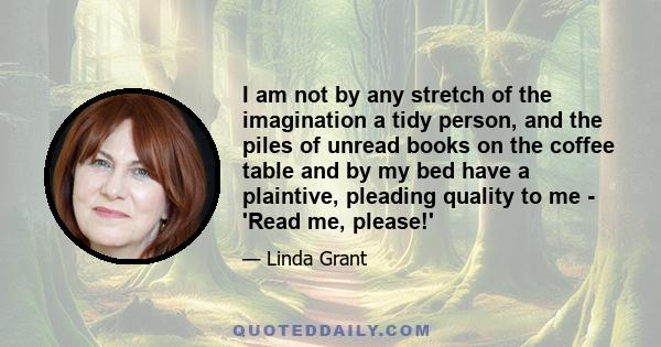 I am not by any stretch of the imagination a tidy person, and the piles of unread books on the coffee table and by my bed have a plaintive, pleading quality to me - 'Read me, please!'