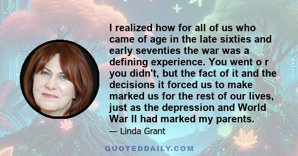 I realized how for all of us who came of age in the late sixties and early seventies the war was a defining experience. You went o r you didn't, but the fact of it and the decisions it forced us to make marked us for