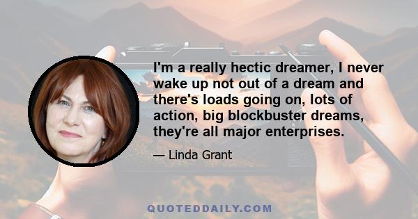 I'm a really hectic dreamer, I never wake up not out of a dream and there's loads going on, lots of action, big blockbuster dreams, they're all major enterprises.