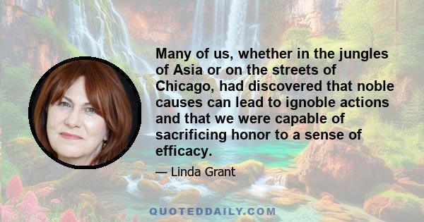 Many of us, whether in the jungles of Asia or on the streets of Chicago, had discovered that noble causes can lead to ignoble actions and that we were capable of sacrificing honor to a sense of efficacy.