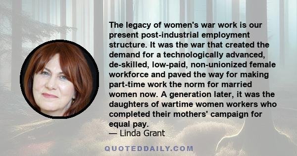 The legacy of women's war work is our present post-industrial employment structure. It was the war that created the demand for a technologically advanced, de-skilled, low-paid, non-unionized female workforce and paved