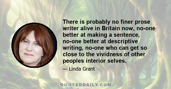 There is probably no finer prose writer alive in Britain now, no-one better at making a sentence, no-one better at descriptive writing, no-one who can get so close to the vividness of other peoples interior selves.