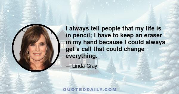 I always tell people that my life is in pencil; I have to keep an eraser in my hand because I could always get a call that could change everything.