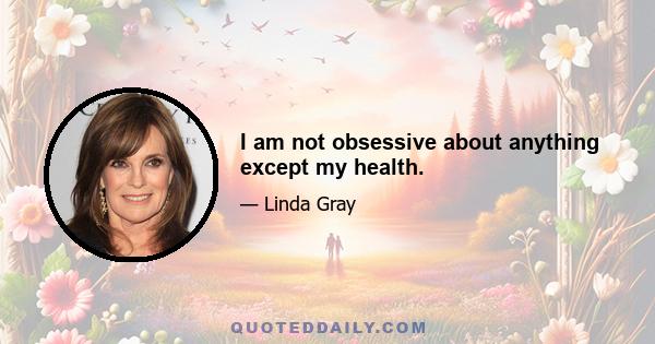 I am not obsessive about anything except my health.