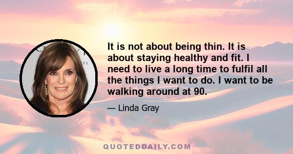 It is not about being thin. It is about staying healthy and fit. I need to live a long time to fulfil all the things I want to do. I want to be walking around at 90.