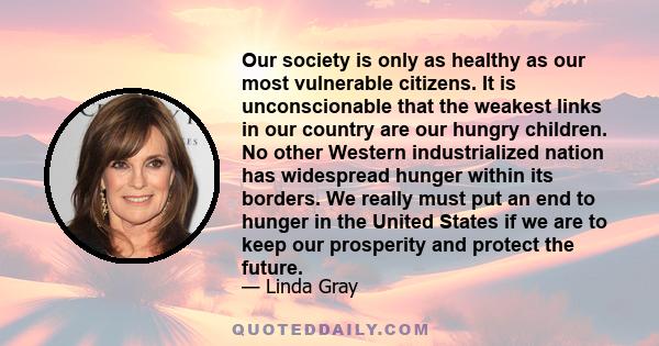 Our society is only as healthy as our most vulnerable citizens. It is unconscionable that the weakest links in our country are our hungry children. No other Western industrialized nation has widespread hunger within its 