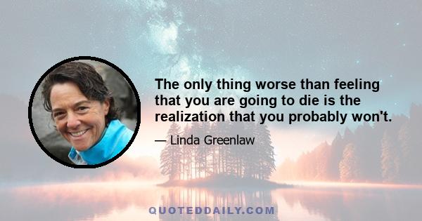 The only thing worse than feeling that you are going to die is the realization that you probably won't.