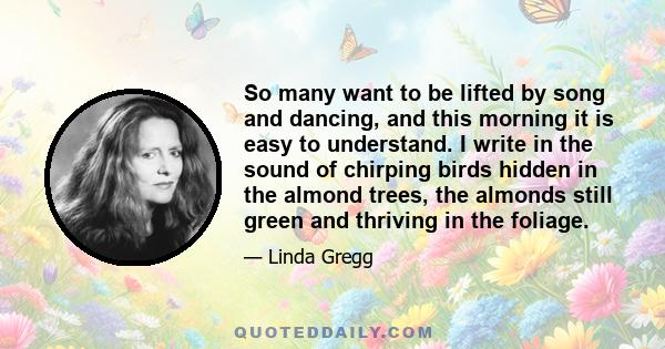 So many want to be lifted by song and dancing, and this morning it is easy to understand. I write in the sound of chirping birds hidden in the almond trees, the almonds still green and thriving in the foliage.