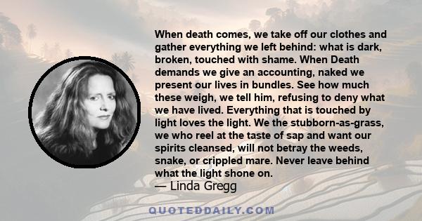 When death comes, we take off our clothes and gather everything we left behind: what is dark, broken, touched with shame. When Death demands we give an accounting, naked we present our lives in bundles. See how much