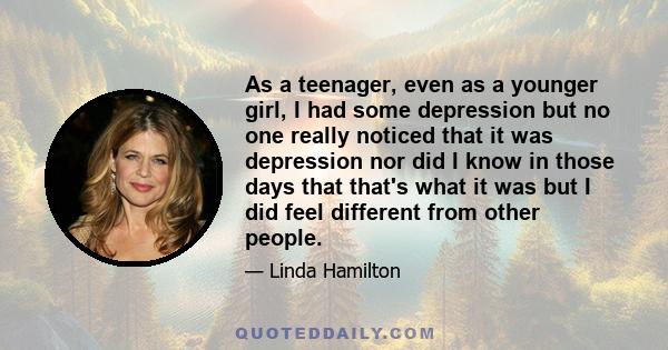 As a teenager, even as a younger girl, I had some depression but no one really noticed that it was depression nor did I know in those days that that's what it was but I did feel different from other people.