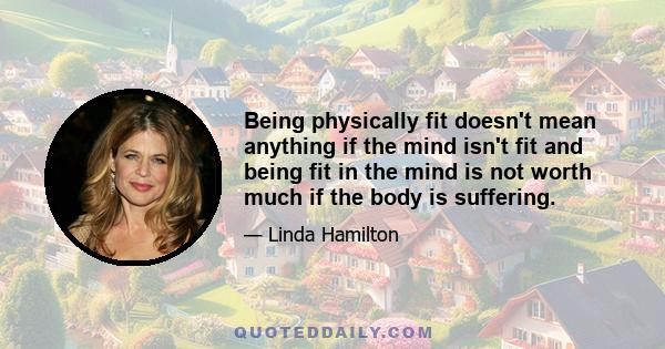 Being physically fit doesn't mean anything if the mind isn't fit and being fit in the mind is not worth much if the body is suffering.