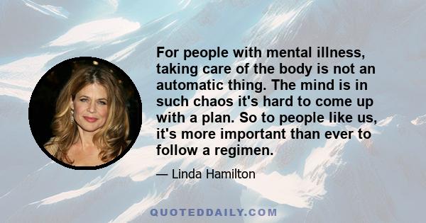 For people with mental illness, taking care of the body is not an automatic thing. The mind is in such chaos it's hard to come up with a plan. So to people like us, it's more important than ever to follow a regimen.