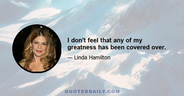 I don't feel that any of my greatness has been covered over.