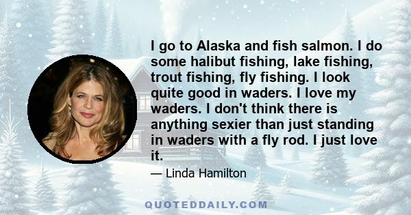 I go to Alaska and fish salmon. I do some halibut fishing, lake fishing, trout fishing, fly fishing. I look quite good in waders. I love my waders. I don't think there is anything sexier than just standing in waders