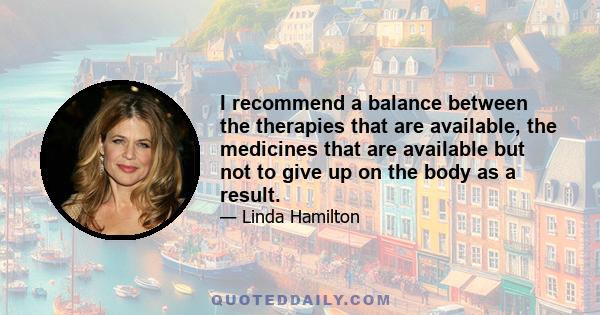 I recommend a balance between the therapies that are available, the medicines that are available but not to give up on the body as a result.