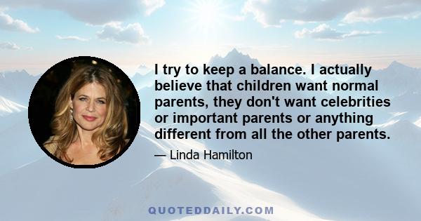 I try to keep a balance. I actually believe that children want normal parents, they don't want celebrities or important parents or anything different from all the other parents.