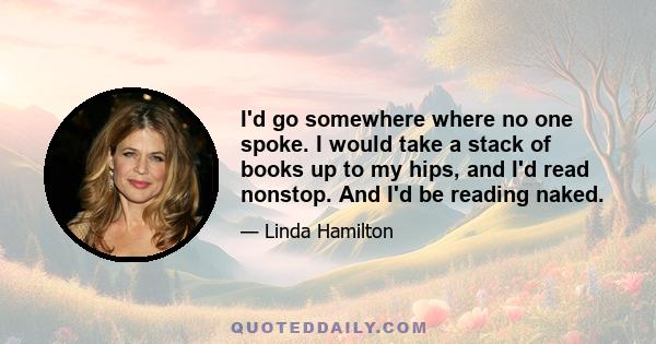 I'd go somewhere where no one spoke. I would take a stack of books up to my hips, and I'd read nonstop. And I'd be reading naked.