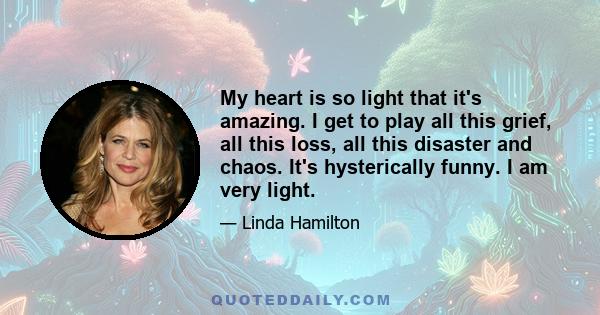 My heart is so light that it's amazing. I get to play all this grief, all this loss, all this disaster and chaos. It's hysterically funny. I am very light.