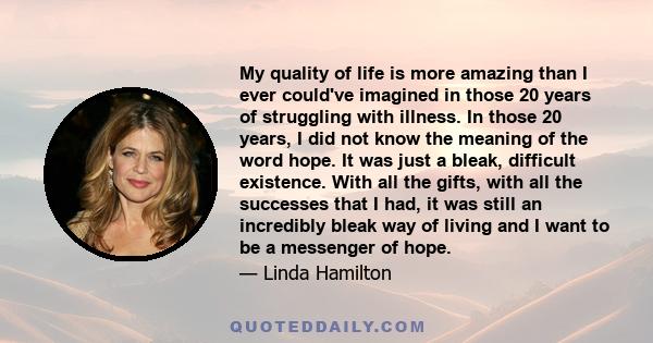 My quality of life is more amazing than I ever could've imagined in those 20 years of struggling with illness. In those 20 years, I did not know the meaning of the word hope. It was just a bleak, difficult existence.