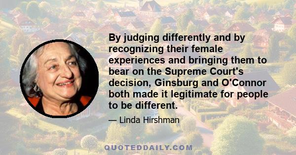 By judging differently and by recognizing their female experiences and bringing them to bear on the Supreme Court's decision, Ginsburg and O'Connor both made it legitimate for people to be different.