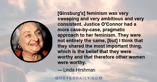 [Ginsburg's] feminism was very sweeping and very ambitious and very consistent. Justice O'Connor had a more case-by-case, pragmatic approach to her feminism. They were not entirely the same, [but] I think that they