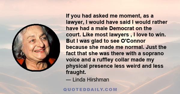 If you had asked me moment, as a lawyer, I would have said I would rather have had a male Democrat on the court. Like most lawyers , I love to win. But I was glad to see O'Connor because she made me normal. Just the