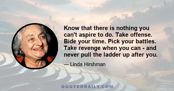 Know that there is nothing you can't aspire to do. Take offense. Bide your time. Pick your battles. Take revenge when you can - and never pull the ladder up after you.